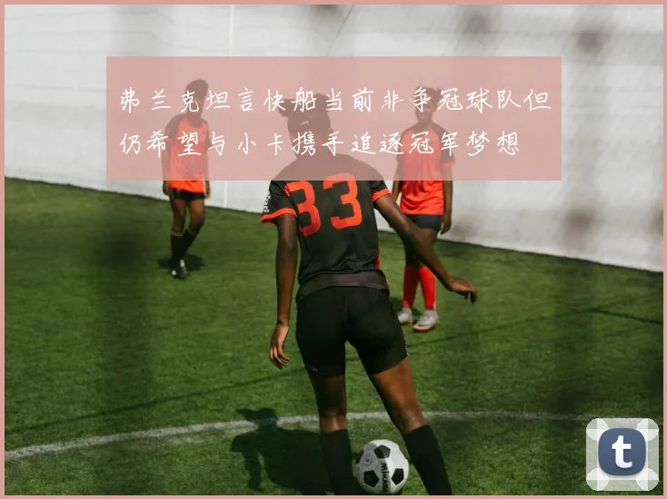 弗兰克坦言快船当前非争冠球队但仍希望与小卡携手追逐冠军梦想