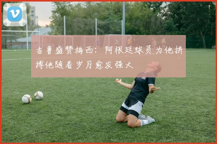 吉鲁盛赞梅西：阿根廷球员为他拼搏他随着岁月愈发强大