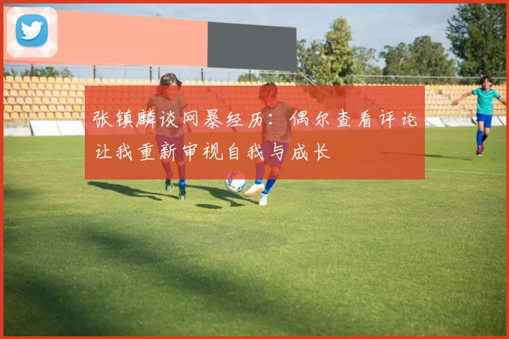 张镇麟谈网暴经历：偶尔查看评论让我重新审视自我与成长