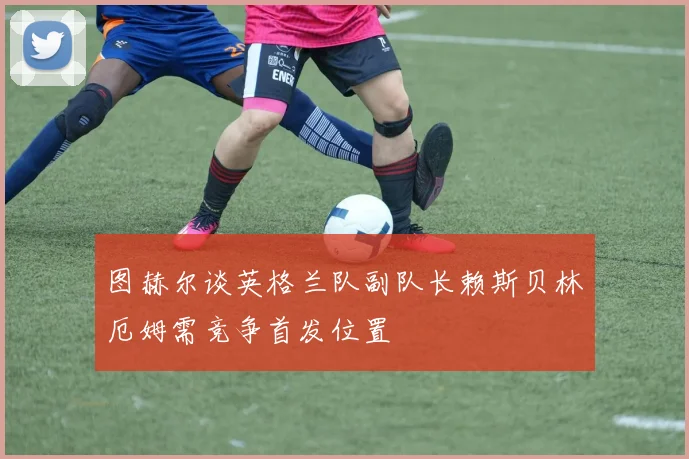 图赫尔谈英格兰队副队长赖斯贝林厄姆需竞争首发位置