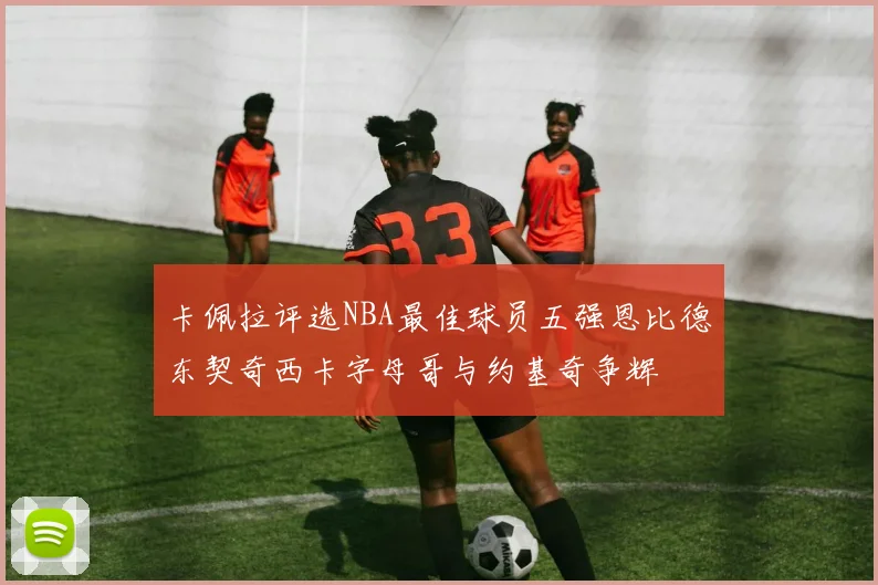 卡佩拉评选NBA最佳球员五强恩比德东契奇西卡字母哥与约基奇争辉